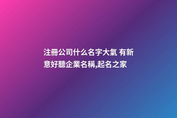 注冊公司什么名字大氣 有新意好聽企業名稱,起名之家